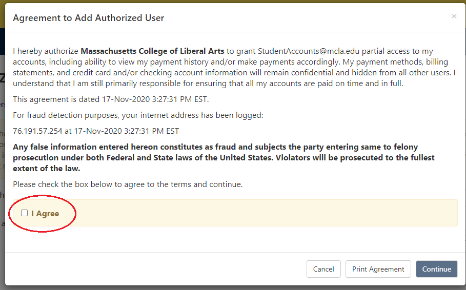 A screenshot of the Agreement to Add Authorized User is shown. The example screenshot which uses the Student Accounts email as an example reads, "I hereby authorize Massachusetts College of Liberal Arts to grant StudentAccounts@mcla.edu partial access to my accounts, including ability to view my payment history and/or make payments accordingly. My payment methods, billing statements, and credit card and/or checking account information will remain confidential and hidden from all other users. I understand that I am still primarily responsible for ensuring that all my accounts are paid on time and in full.  This agreement is dated 17-Nov-2020 4:22:55 PM EST.  For fraud detection purposes, your internet address has been logged:  76.191.57.254 at 17-Nov-2020 4:22:55 PM EST  Any false information entered hereon constitutes as fraud and subjects the party entering same to felony prosecution under both Federal and State laws of the United States. Violators will be prosecuted to the fullest extent of the law.  Please check the box below to agree to the terms and continue." Below this text, there is a box that says "I Agree" which the user would need to check. Below that are three buttons which read "Cancel," "Print Agreement" and "Continue."